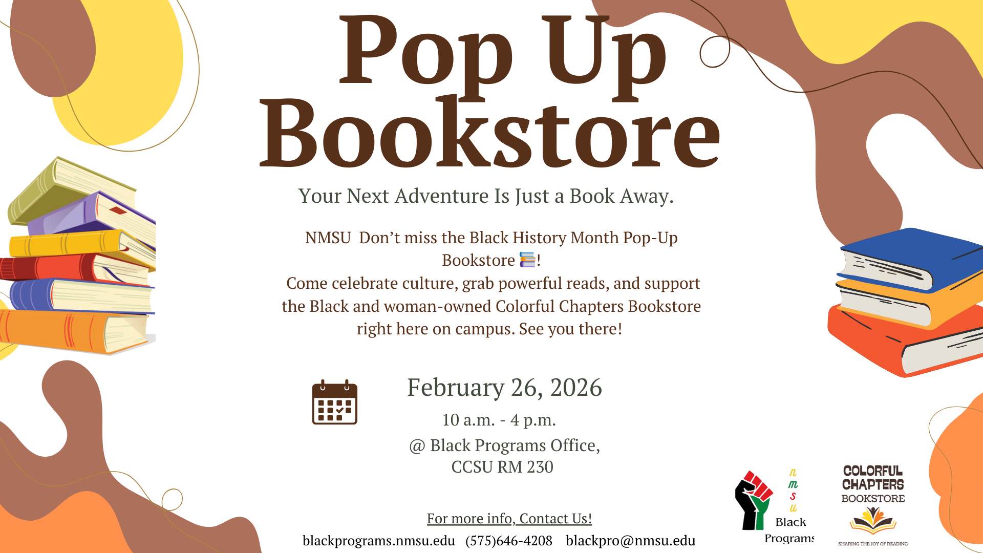 The image is a promotional flyer for a "Pop Up Bookstore" event. The top section of the flyer features large, bold brown text reading "Pop Up Bookstore." Below, in smaller text, is the slogan "Your Next Adventure Is Just a Book Away." The event details are centered in the middle of the flyer. The left side of the flyer shows an illustration of a stack of colorful books. In the bottom section, there are logos for NMSU Black Programs and Colorful Chapters Bookstore. The background is decorated with abstract shapes in muted tones of brown, orange, and yellow.  Alt-text:  Flyer for a Pop Up Bookstore event with book illustrations and event details.  Transcribed Text:  Pop Up Bookstore Your Next Adventure Is Just a Book Away.  NMSU Don’t miss the Black History Month Pop-Up Bookstore!  Come celebrate culture, grab powerful reads, and support the Black and woman-owned Colorful Chapters Bookstore right here on campus. See you there!  February 26, 2026 10 a.m. - 4 p.m. @ Black Programs Office, CCSU RM 230  For more info, Contact Us!  blackprograms.nmsu.edu (575)646-4208 blackpro@nmsu.edu  Colorful Chapters Bookstore Sharing the Joy of Reading